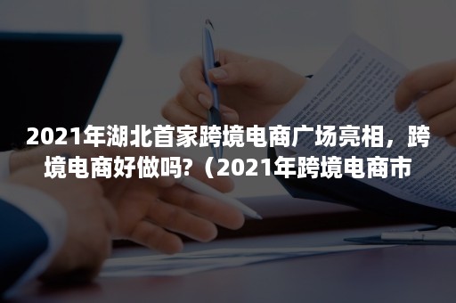 2021年湖北首家跨境电商广场亮相，跨境电商好做吗?（2021年跨境电商市场）