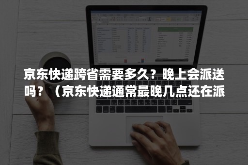 京东快递跨省需要多久？晚上会派送吗？（京东快递通常最晚几点还在派送）