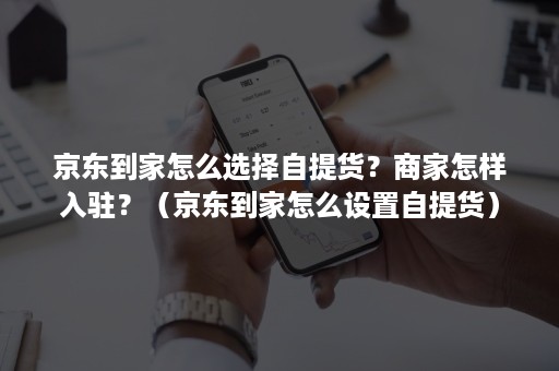 京东到家怎么选择自提货？商家怎样入驻？（京东到家怎么设置自提货）