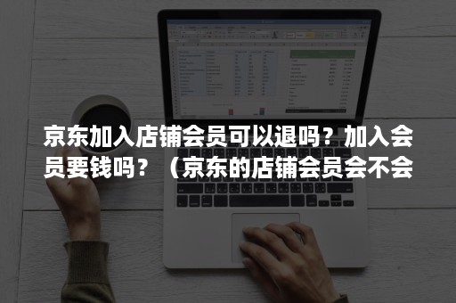 京东加入店铺会员可以退吗？加入会员要钱吗？（京东的店铺会员会不会要交钱）