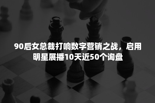 90后女总裁打响数字营销之战，启用明星展播10天近50个询盘