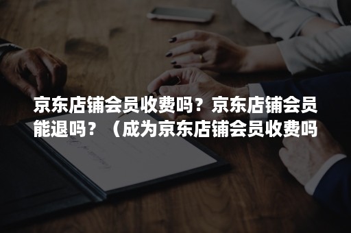 京东店铺会员收费吗？京东店铺会员能退吗？（成为京东店铺会员收费吗）