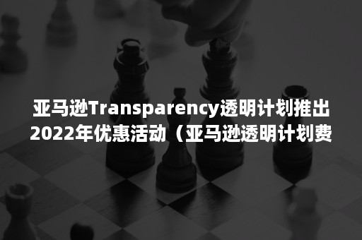 亚马逊Transparency透明计划推出2022年优惠活动（亚马逊透明计划费用）