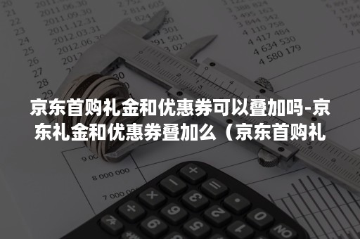 京东首购礼金和优惠券可以叠加吗-京东礼金和优惠券叠加么（京东首购礼金可以和优惠券一起用吗）