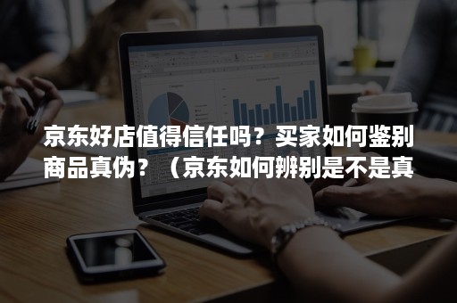 京东好店值得信任吗？买家如何鉴别商品真伪？（京东如何辨别是不是真的专卖店）