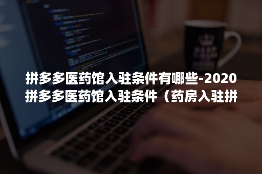 拼多多医药馆入驻条件有哪些-2020拼多多医药馆入驻条件（药房入驻拼多多）