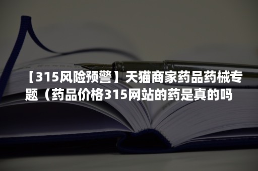 【315风险预警】天猫商家药品药械专题（药品价格315网站的药是真的吗）