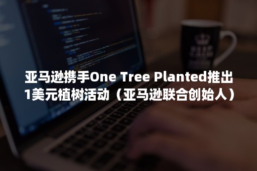 亚马逊携手One Tree Planted推出1美元植树活动（亚马逊联合创始人）