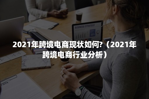 2021年跨境电商现状如何?（2021年跨境电商行业分析）