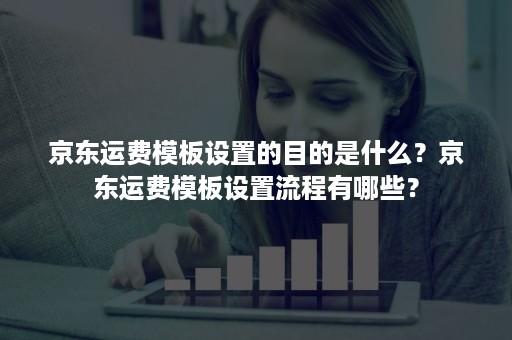 京东运费模板设置的目的是什么？京东运费模板设置流程有哪些？