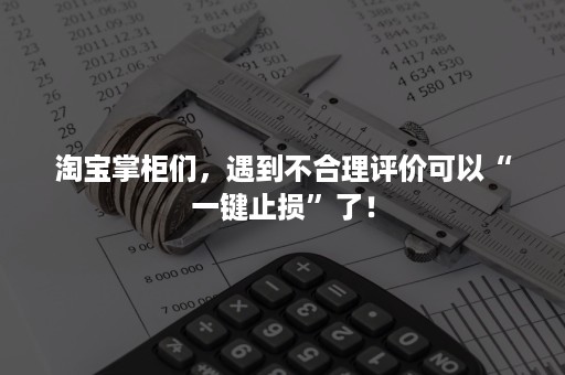 淘宝掌柜们，遇到不合理评价可以“一键止损”了！