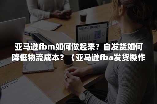 亚马逊fbm如何做起来？自发货如何降低物流成本？（亚马逊fba发货操作流程）