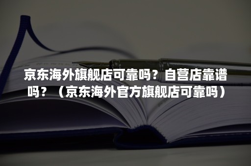 京东海外旗舰店可靠吗？自营店靠谱吗？（京东海外官方旗舰店可靠吗）