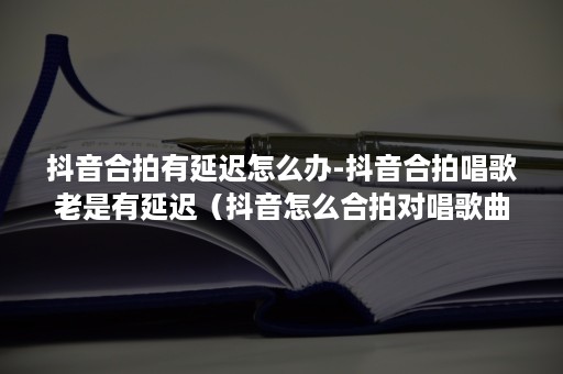 抖音合拍有延迟怎么办-抖音合拍唱歌老是有延迟（抖音怎么合拍对唱歌曲延迟）