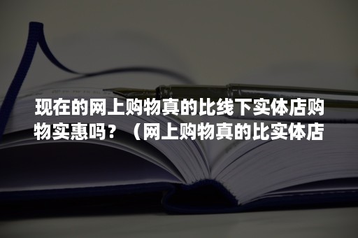 现在的网上购物真的比线下实体店购物实惠吗？（网上购物真的比实体店便宜）