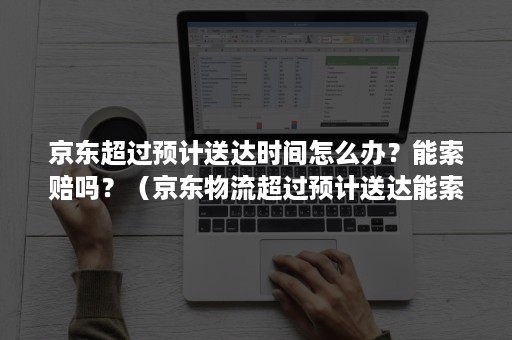 京东超过预计送达时间怎么办？能索赔吗？（京东物流超过预计送达能索赔吗）