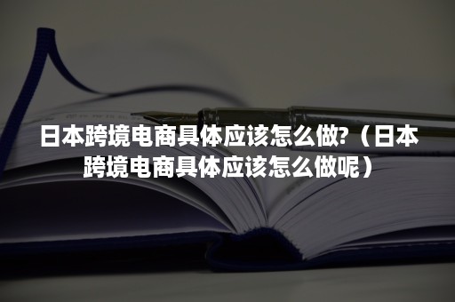 日本跨境电商具体应该怎么做?（日本跨境电商具体应该怎么做呢）