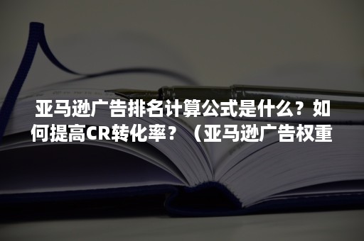 亚马逊广告排名计算公式是什么？如何提高CR转化率？（亚马逊广告权重计算公式）