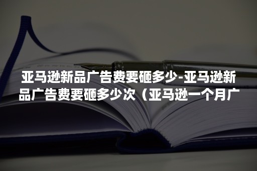 亚马逊新品广告费要砸多少-亚马逊新品广告费要砸多少次（亚马逊一个月广告费）