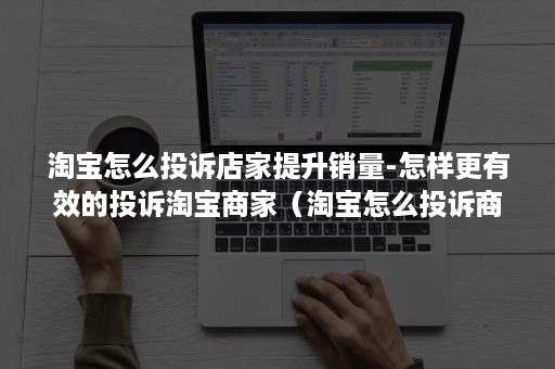 淘宝怎么投诉店家提升销量-怎样更有效的投诉淘宝商家（淘宝怎么投诉商家+淘宝举报投诉卖家方法）