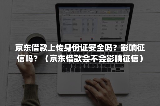 京东借款上传身份证安全吗？影响征信吗？（京东借款会不会影响征信）