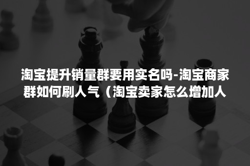 淘宝提升销量群要用实名吗-淘宝商家群如何刷人气（淘宝卖家怎么增加人气）