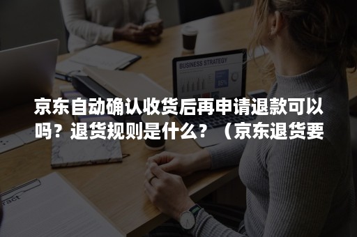 京东自动确认收货后再申请退款可以吗？退货规则是什么？（京东退货要先确认收货再申请退货吗?）