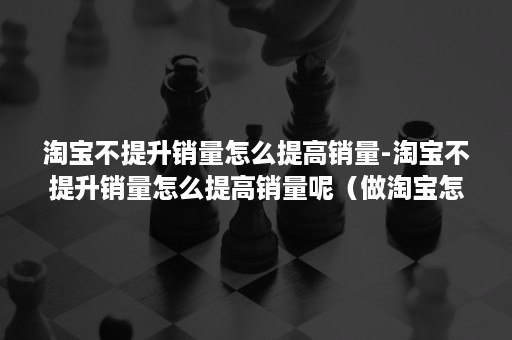 淘宝不提升销量怎么提高销量-淘宝不提升销量怎么提高销量呢（做淘宝怎么提升销量）