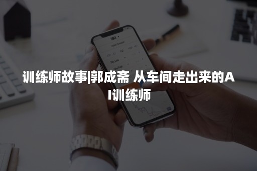 训练师故事|郭成斋 从车间走出来的AI训练师