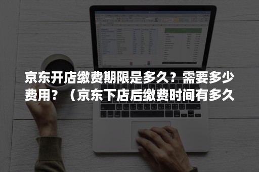 京东开店缴费期限是多久？需要多少费用？（京东下店后缴费时间有多久）