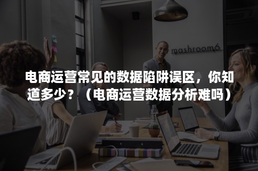 电商运营常见的数据陷阱误区，你知道多少？（电商运营数据分析难吗）