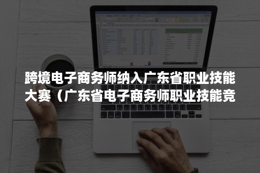 跨境电子商务师纳入广东省职业技能大赛（广东省电子商务师职业技能竞赛）