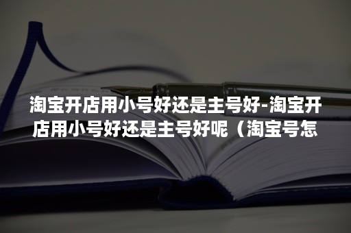 淘宝开店用小号好还是主号好-淘宝开店用小号好还是主号好呢（淘宝号怎样开小号）