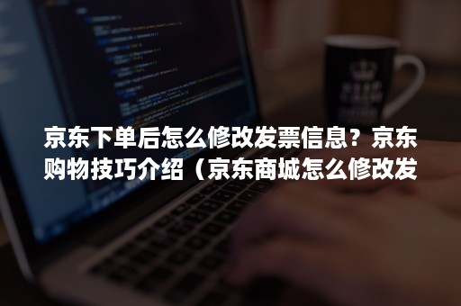 京东下单后怎么修改发票信息？京东购物技巧介绍（京东商城怎么修改发票信息）
