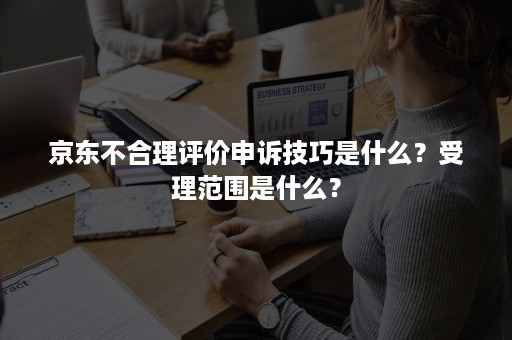 京东不合理评价申诉技巧是什么？受理范围是什么？