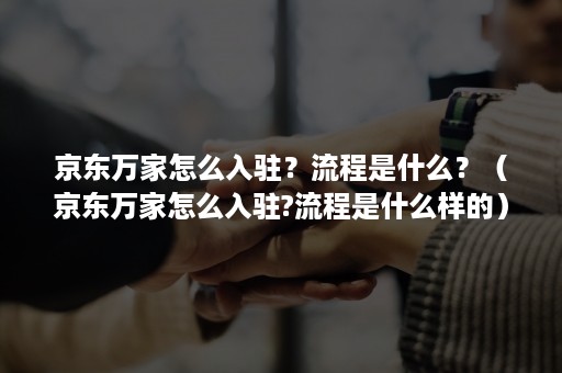 京东万家怎么入驻？流程是什么？（京东万家怎么入驻?流程是什么样的）