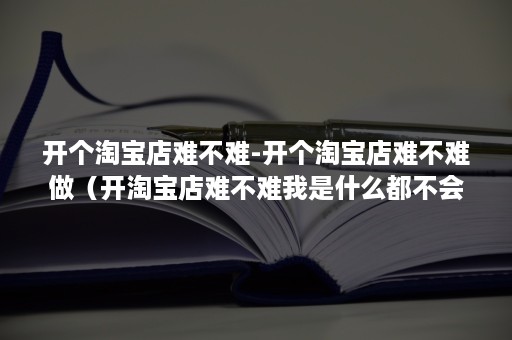 开个淘宝店难不难-开个淘宝店难不难做（开淘宝店难不难我是什么都不会）