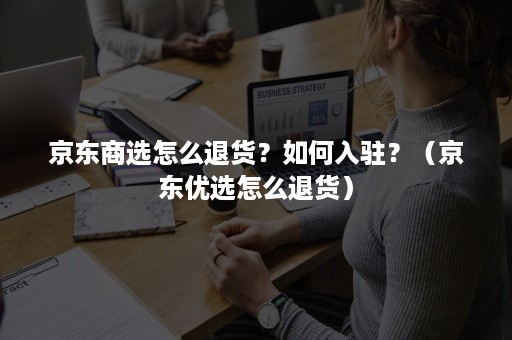 京东商选怎么退货？如何入驻？（京东优选怎么退货）