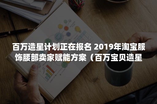 百万造星计划正在报名 2019年淘宝服饰腰部卖家赋能方案（百万宝贝造星计划攻略）