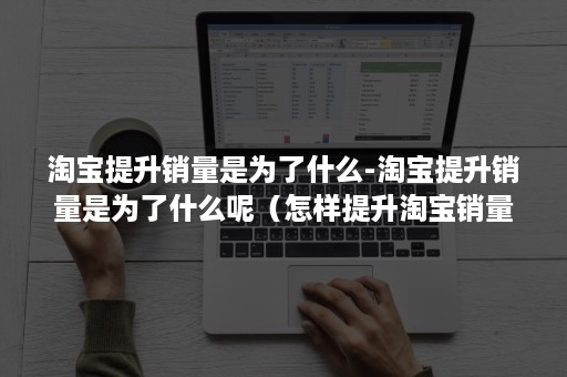淘宝提升销量是为了什么-淘宝提升销量是为了什么呢（怎样提升淘宝销量）