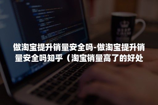 做淘宝提升销量安全吗-做淘宝提升销量安全吗知乎（淘宝销量高了的好处）