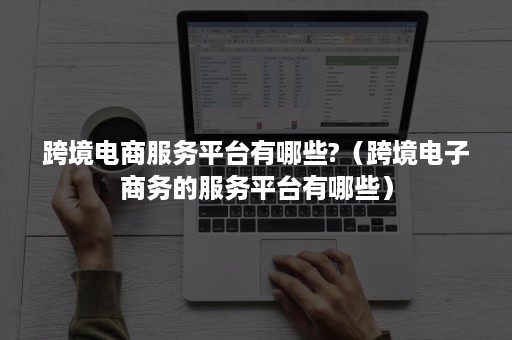 跨境电商服务平台有哪些?（跨境电子商务的服务平台有哪些）