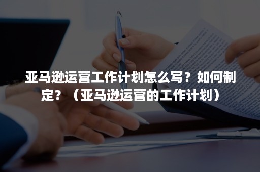 亚马逊运营工作计划怎么写？如何制定？（亚马逊运营的工作计划）