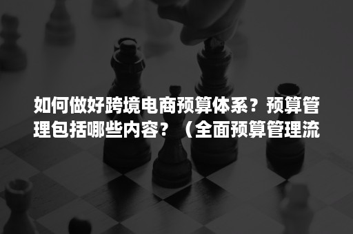 如何做好跨境电商预算体系？预算管理包括哪些内容？（全面预算管理流程包括哪些）