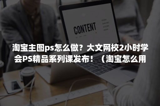 淘宝主图ps怎么做？大文网校2小时学会PS精品系列课发布！（淘宝怎么用ps做主图）