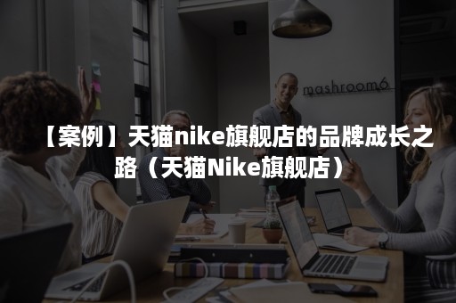 【案例】天猫nike旗舰店的品牌成长之路（天猫Nike旗舰店）