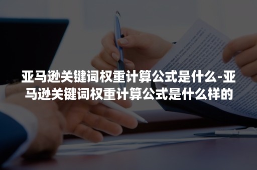 亚马逊关键词权重计算公式是什么-亚马逊关键词权重计算公式是什么样的