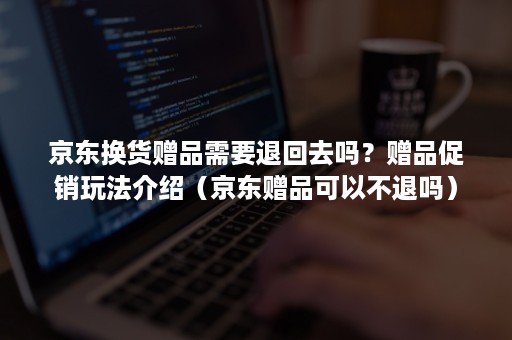 京东换货赠品需要退回去吗？赠品促销玩法介绍（京东赠品可以不退吗）