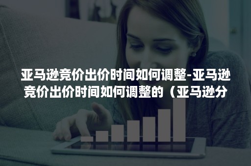 亚马逊竞价出价时间如何调整-亚马逊竞价出价时间如何调整的（亚马逊分时段竞价）