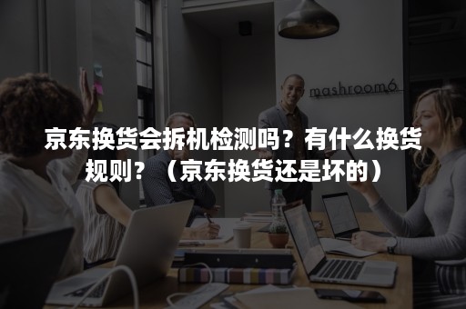 京东换货会拆机检测吗？有什么换货规则？（京东换货还是坏的）